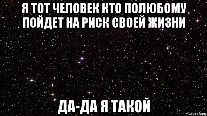 я тот человек кто полюбому пойдет на риск своей жизни да-да я такой