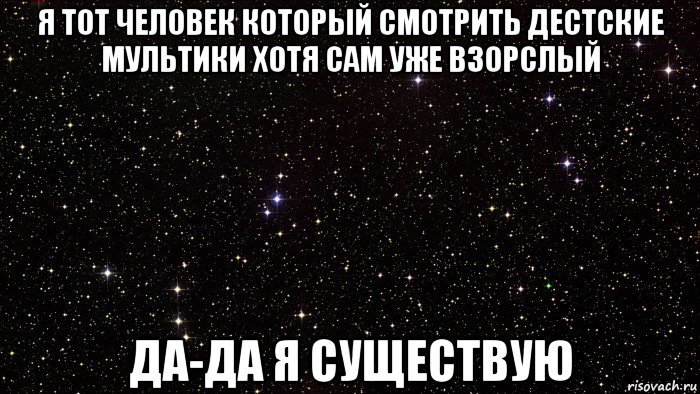 я тот человек который смотрить дестские мультики хотя сам уже взорслый да-да я существую