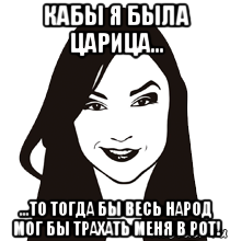 кабы я была царица... ...то тогда бы весь народ мог бы трахать меня в рот!, Мем девка