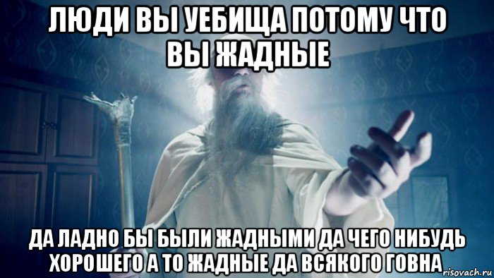 люди вы уебища потому что вы жадные да ладно бы были жадными да чего нибудь хорошего а то жадные да всякого говна