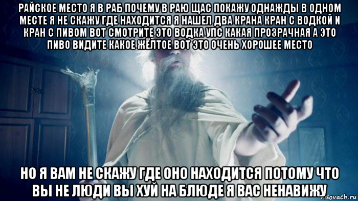 райское место я в раб почему в раю щас покажу однажды в одном месте я не скажу где находится я нашел два крана кран с водкой и кран с пивом вот смотрите это водка упс какая прозрачная а это пиво видите какое жёлтое вот это очень хорошее место но я вам не скажу где оно находится потому что вы не люди вы хуй на блюде я вас ненавижу