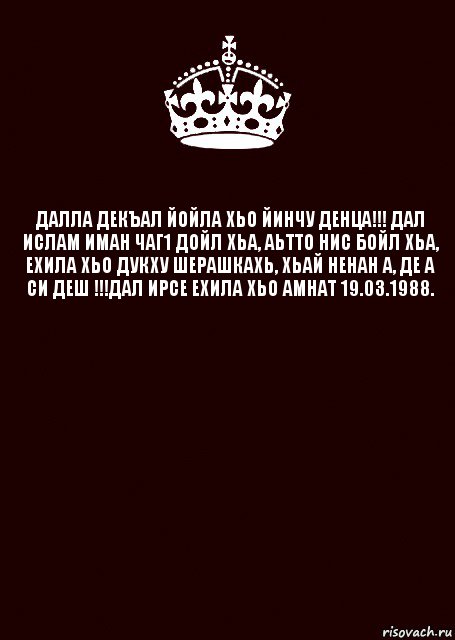 ДАЛЛА ДЕКЪАЛ ЙОЙЛА ХЬО ЙИНЧУ ДЕНЦА!!! ДАЛ ИСЛАМ ИМАН ЧАГ1 ДОЙЛ ХЬА, АЬТТО НИС БОЙЛ ХЬА, ЕХИЛА ХЬО ДУКХУ ШЕРАШКАХЬ, ХЬАЙ НЕНАН А, ДЕ А СИ ДЕШ !!!ДАЛ ИРСЕ ЕХИЛА ХЬО АМНАТ 19.03.1988. 