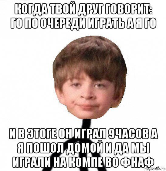 когда твой друг говорит: го по очереди играть а я го и в этоге он играл 9часов а я пошол домой и да мы играли на компе во фнаф