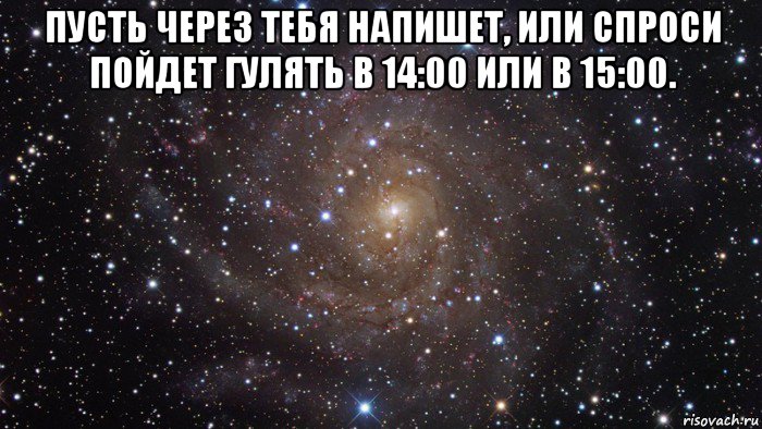 пусть через тебя напишет, или спроси пойдет гулять в 14:00 или в 15:00. , Мем  Космос (офигенно)