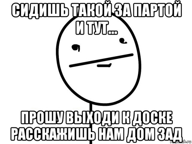 сидишь такой за партой и тут... прошу выходи к доске расскажишь нам дом зад