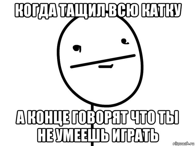 когда тащил всю катку а конце говорят что ты не умеешь играть