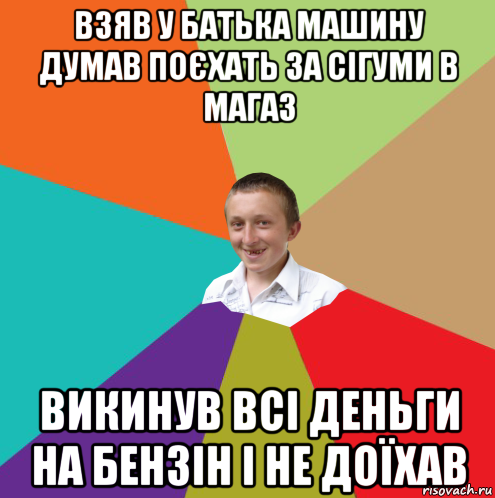 взяв у батька машину думав поєхать за сігуми в магаз викинув всі деньги на бензін і не доїхав