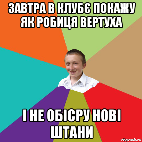 завтра в клубє покажу як робиця вертуха і не обісру нові штани