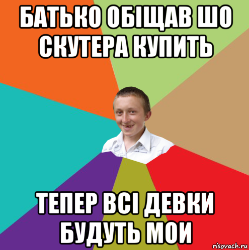 батько обіщав шо скутера купить тепер всі девки будуть мои