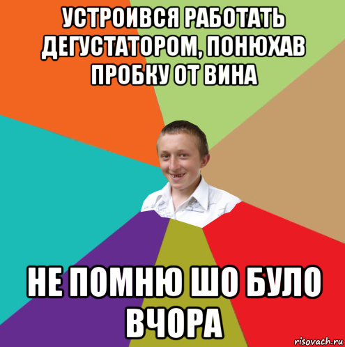 устроився работать дегустатором, понюхав пробку от вина не помню шо було вчора