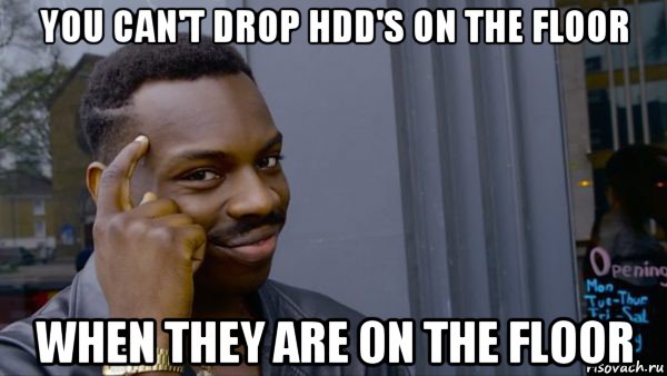 you can't drop hdd's on the floor when they are on the floor