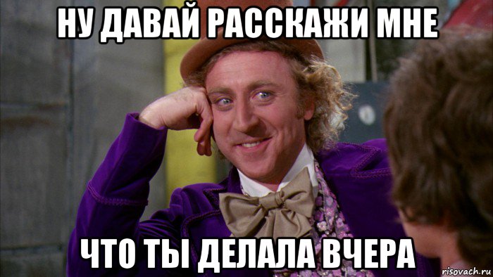 ну давай расскажи мне что ты делала вчера, Мем Ну давай расскажи (Вилли Вонка)