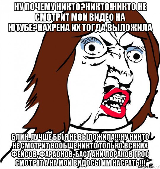 ну почему никто?никто!никто не смотрит мои видео на ютубе?нахрена их тогда выложила блин, лучше бы я не выложила!!!ну никто не смотрит вообще никто только всяких фейсов, фараонов, баст ани лораков грос смотрят а на мои видосы им насрать!!!, Мем Ну почему (девушка)