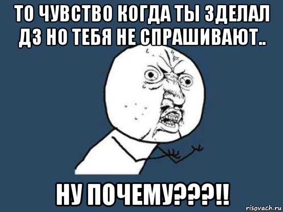 то чувство когда ты зделал дз но тебя не спрашивают.. ну почему???!!