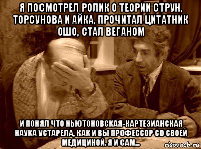 я посмотрел ролик о теории струн, торсунова и айка, прочитал цитатник ошо, стал веганом и понял что ньютоновская-картезианская наука устарела, как и вы профессор со своей медициной. я и сам...