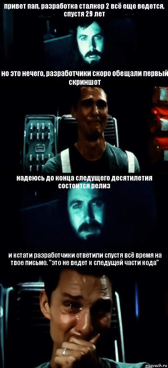 привет пап, разработка сталкер 2 всё еще ведется, спустя 29 лет но это нечего, разработчики скоро обещали первый скриншот надеюсь до конца следущего десятилетия состоится релиз и кстати разработчики ответили спустя всё время на твое письмо. "это не ведет к следущей части кода"