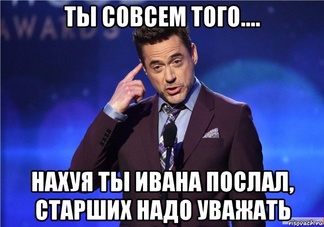 ты совсем того.... нахуя ты ивана послал, старших надо уважать