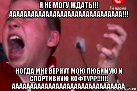 я не могу ждать!!! ааааааааааааааааааааааааааааааа!!! когда мне вернут мою любимую и спортивную кофту??!!!!!! ааааааааааааааааааааааааааааааа