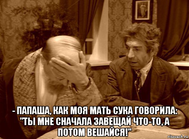  - папаша, как моя мать сука говорила: "ты мне сначала завещай что-то, а потом вешайся!"