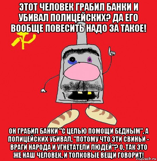 этот человек грабил банки и убивал полицейских? да его вообще повесить надо за такое! он грабил банки "с целью помощи бедным", а полицейских убивал, "потому что эти свиньи - враги народа и угнетатели людей"? о, так это же наш человек, и толковые вещи говорит!, Мем совок - квадратная голова