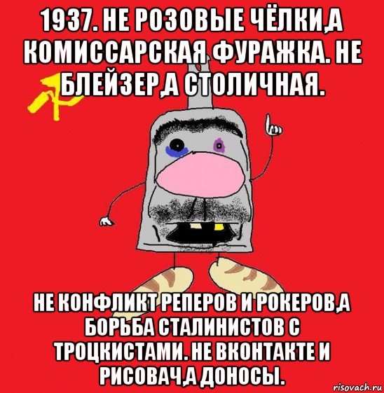 1937. не розовые чёлки,а комиссарская фуражка. не блейзер,а столичная. не конфликт реперов и рокеров,а борьба сталинистов с троцкистами. не вконтакте и рисовач,а доносы.