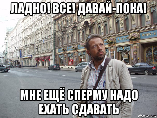 ладно! все! давай-пока! мне ещё сперму надо ехать сдавать