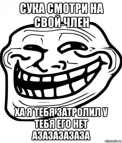 сука смотри на свой член ха я тебя затролил у тебя его нет азазазазаза