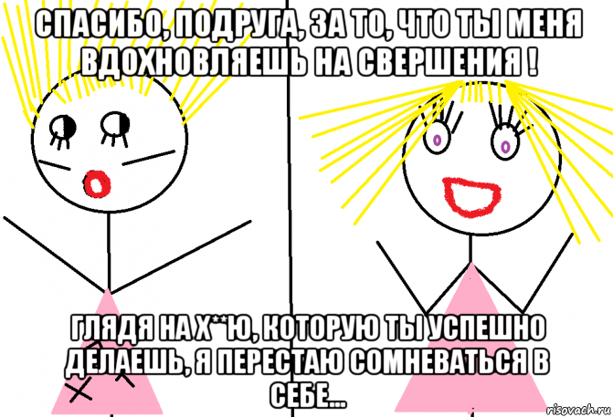 спасибо, подруга, за то, что ты меня вдохновляешь на свершения ! глядя на х**ю, которую ты успешно делаешь, я перестаю сомневаться в себе...