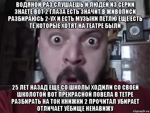 водяной раз слушаешь и людей из серии знаете вот 2 глаза есть значит в живописи разбираюсь 2-ух и есть музыки петлю еще есть те которые хотят на театре были 25 лет назад еще со школы ходили со своей школотой вот прекрасной повела в тетре разбирать на ток книжки 2 прочитал убирает отличает уёбище ненавижу