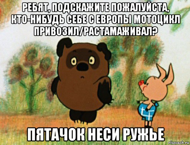 ребят, подскажите пожалуйста, кто-нибудь себе с европы мотоцикл привозил/растамаживал? пятачок неси ружье