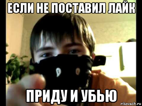 если не поставил лайк приду и убью