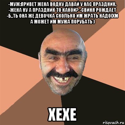 -муж:привет жена водку давай у нас праздник. -жена ну а праздник то какой? -свиня рождает -б..ть она же девочка сколько им жрать надо(хм а может им мужа порубать ) хехе, Мем Я твой дом труба шатал