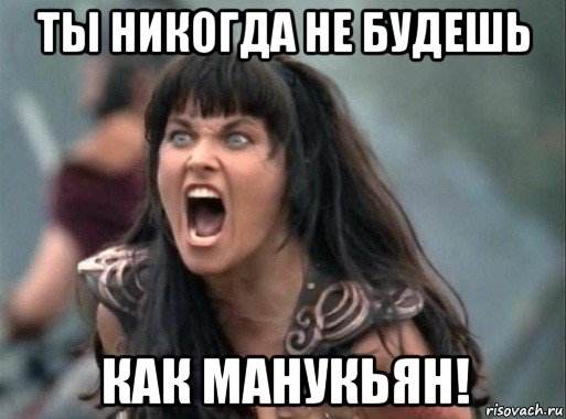 ты никогда не будешь как манукьян!