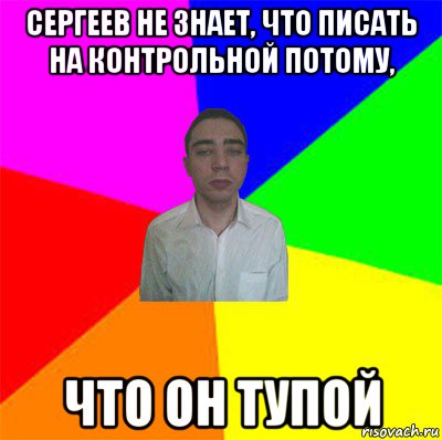 сергеев не знает, что писать на контрольной потому, что он тупой