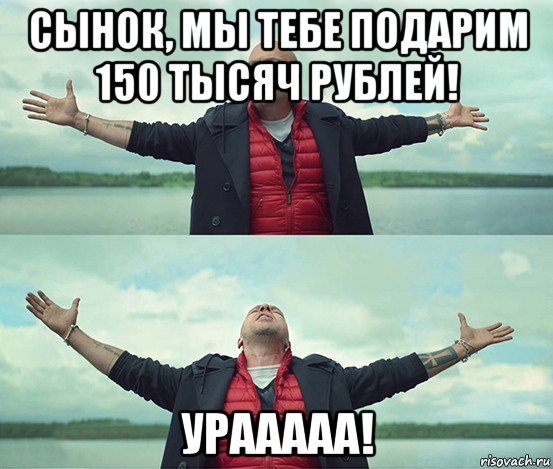 сынок, мы тебе подарим 150 тысяч рублей! урааааа!