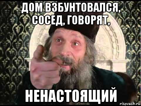 дом взбунтовался, сосед, говорят, ненастоящий