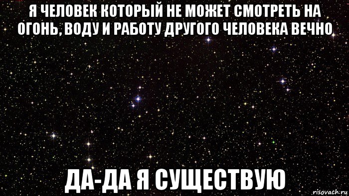 я человек который не может смотреть на огонь, воду и работу другого человека вечно да-да я существую