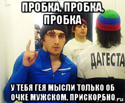 пробка, пробка, пробка у тебя гея мысли только об очке мужском. прискорбно