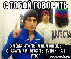 с тобой говорить о чём? что ты мне можешь сказать умного? ты тупой, как утюг