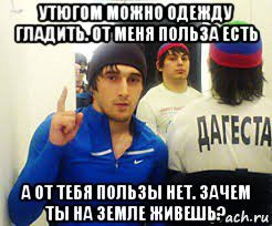 утюгом можно одежду гладить. от меня польза есть а от тебя пользы нет. зачем ты на земле живешь?