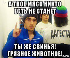 а твое мясо никто есть не станет ты же свинья! грязное животное!