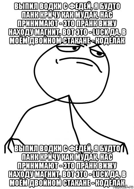 выпил водки с федей, я будто панк кричу как мудак, нас принимают - это пранк вижу находу магнит, вот это - luck да, в моём двойном стакане - коделак выпил водки с федей, я будто панк кричу как мудак, нас принимают - это пранк вижу находу магнит, вот это - luck да, в моём двойном стакане - коделак