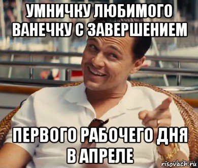 умничку любимого ванечку с завершением первого рабочего дня в апреле