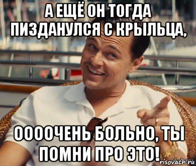 а ещё он тогда пизданулся с крыльца, оооочень больно, ты помни про это!