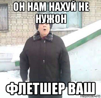 он нам нахуй не нужон флетшер ваш