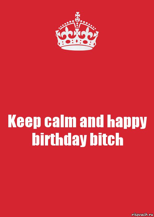 Keep calm and happy birthday bitch.