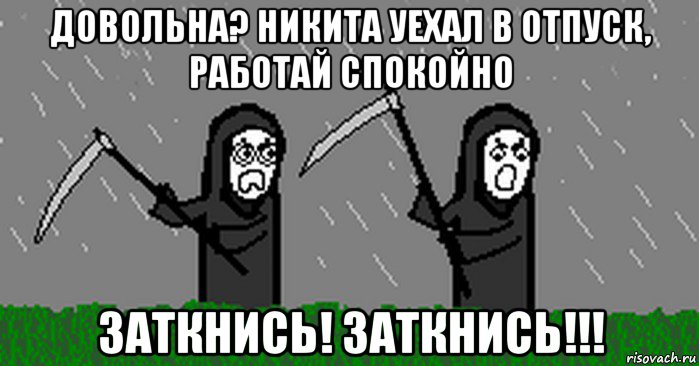 довольна? никита уехал в отпуск, работай спокойно заткнись! заткнись!!!