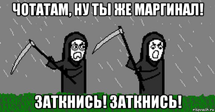 чотатам, ну ты же маргинал! заткнись! заткнись!