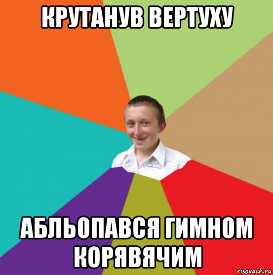 крутанув вертуху абльопався гимном корявячим