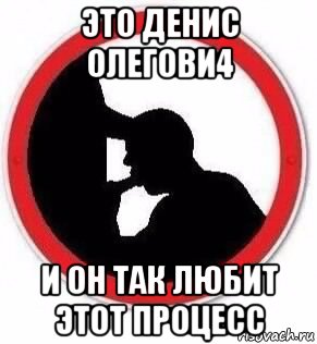 это денис олегови4 и он так любит этот процесс